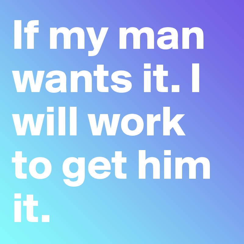 If my man wants it. I will work to get him it. 