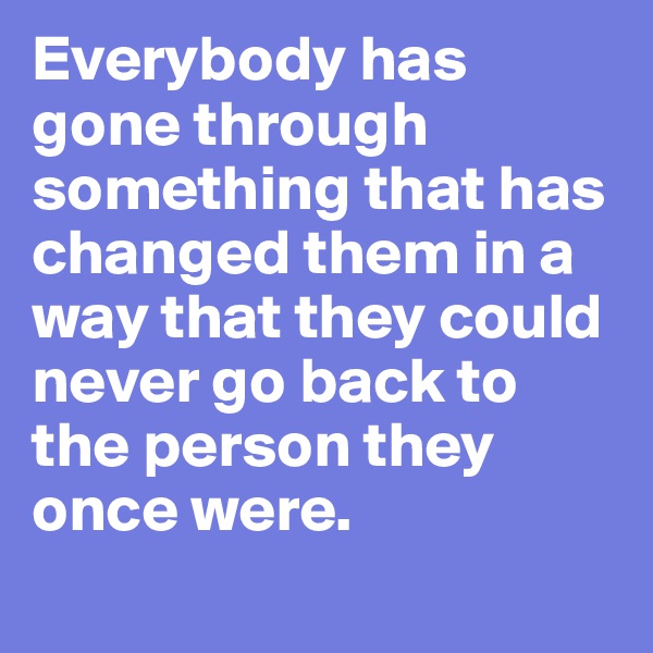 Everybody has gone through something that has changed them in a way that they could never go back to the person they once were.
