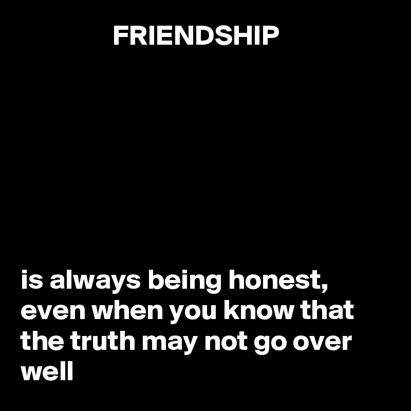                 FRIENDSHIP







is always being honest, even when you know that the truth may not go over well