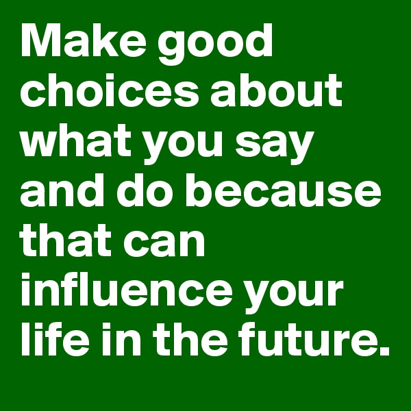 Make good choices about what you say and do because that can influence your life in the future.