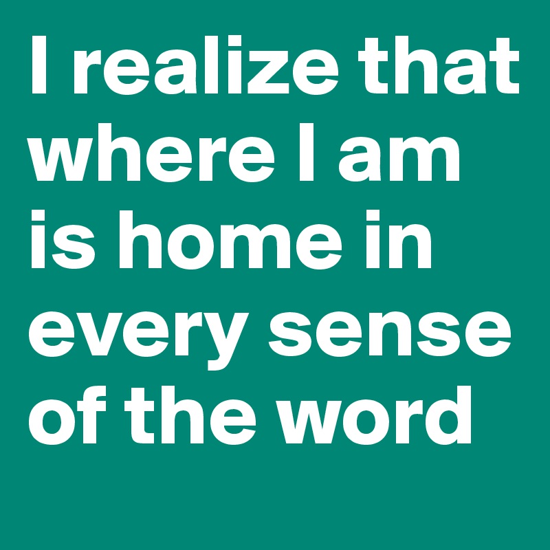 I realize that where I am is home in every sense of the word