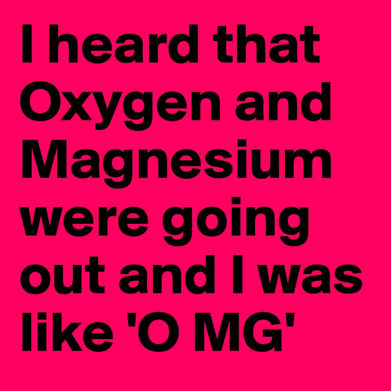 I heard that Oxygen and Magnesium were going out and I was like 'O MG' 