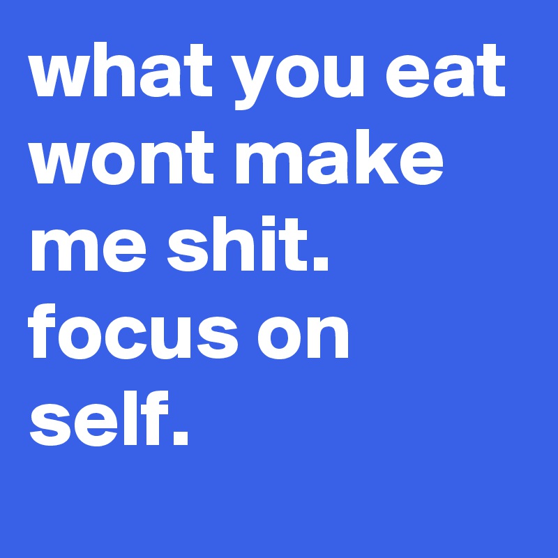 what you eat wont make me shit.
focus on self.