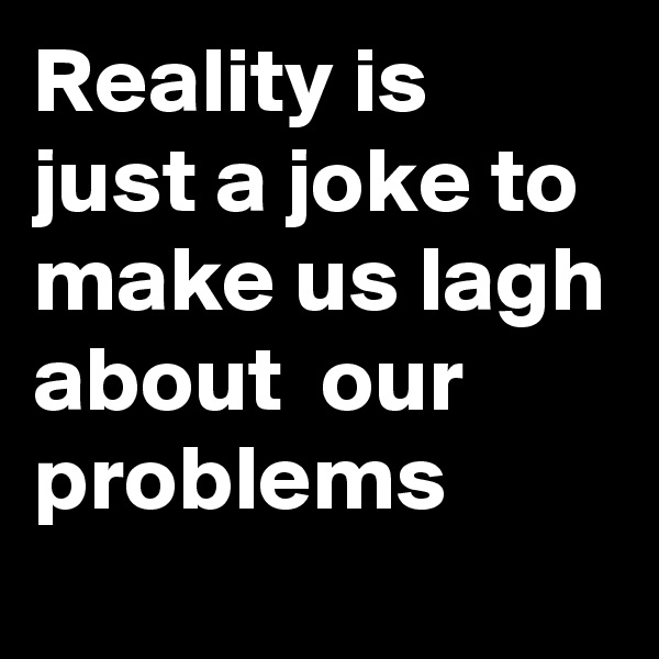 Reality is just a joke to make us lagh about  our problems  