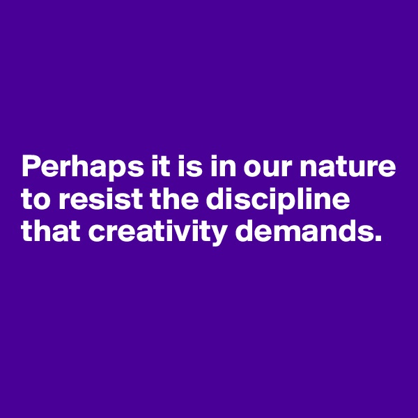 



Perhaps it is in our nature to resist the discipline that creativity demands.



