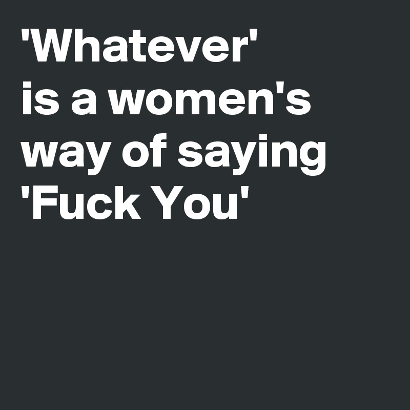 'Whatever' 
is a women's way of saying
'Fuck You'


