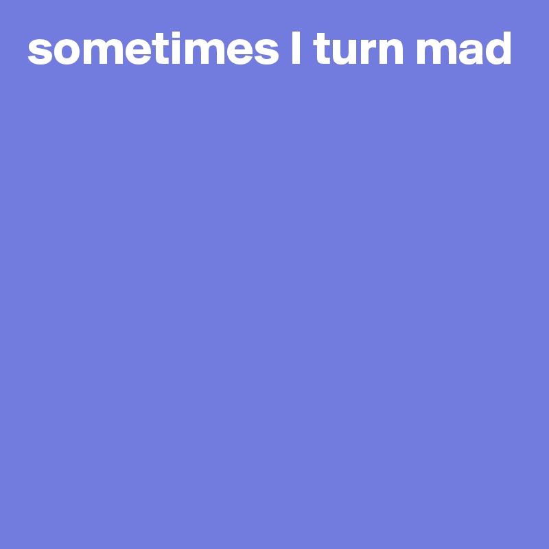 sometimes I turn mad








