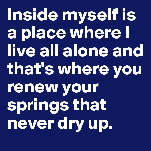 Inside myself is a place where I live all alone and that's where you renew your springs that never dry up.
