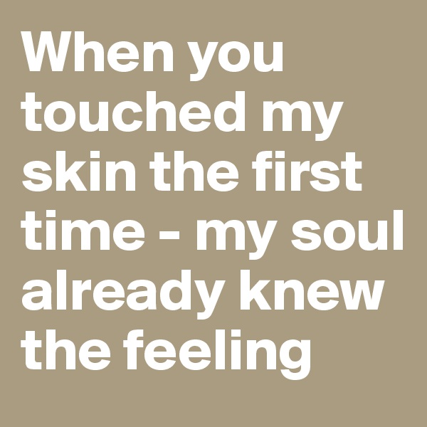 When you touched my skin the first time - my soul already knew the feeling