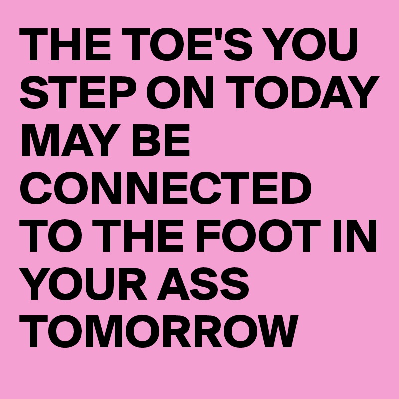 THE TOE'S YOU STEP ON TODAY 
MAY BE CONNECTED TO THE FOOT IN YOUR ASS TOMORROW