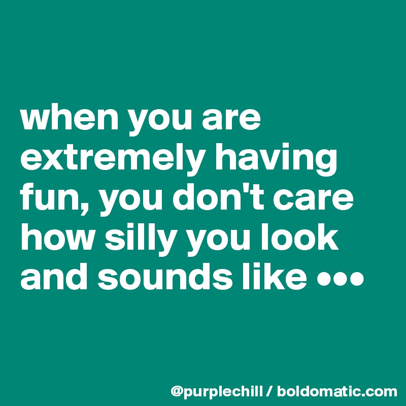 

when you are extremely having fun, you don't care how silly you look and sounds like •••

