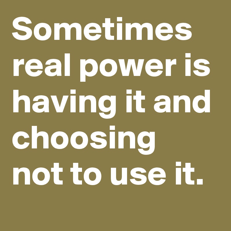 Sometimes real power is having it and choosing not to use it. 
