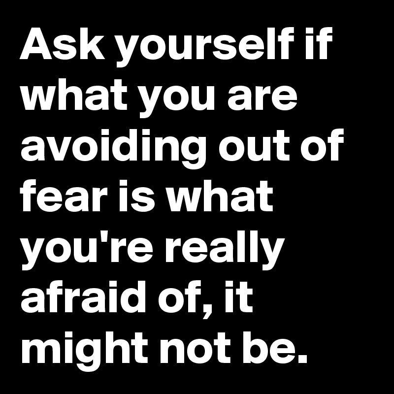 Ask yourself if what you are avoiding out of fear is what you're really afraid of, it might not be.