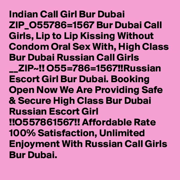 Indian Call Girl Bur Dubai ZIP_O55786=1567 Bur Dubai Call Girls, Lip to Lip Kissing Without Condom Oral Sex With, High Class Bur Dubai Russian Call Girls __ZIP~!! O55=786=1567!!Russian Escort Girl Bur Dubai. Booking Open Now We Are Providing Safe & Secure High Class Bur Dubai Russian Escort Girl !!O557861567!! Affordable Rate 100% Satisfaction, Unlimited Enjoyment With Russian Call Girls Bur Dubai. 