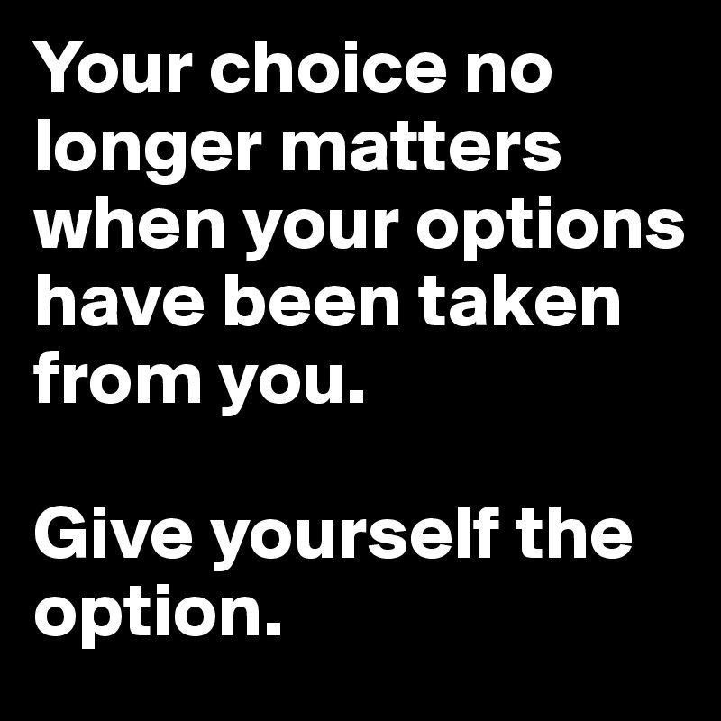 Your choice no longer matters when your options have been taken from you.

Give yourself the option. 