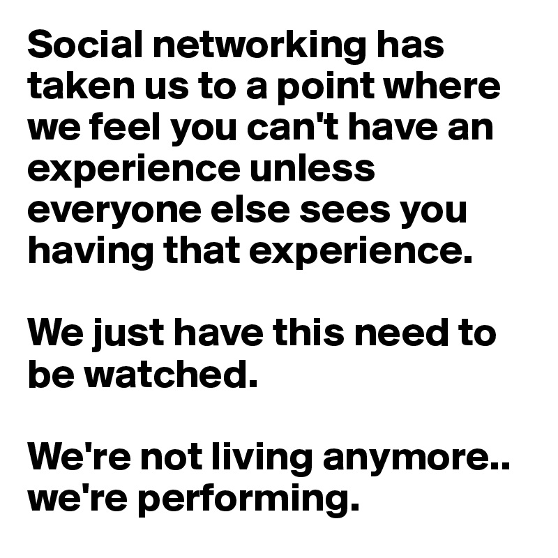 Social networking has taken us to a point where we feel you can't have an experience unless everyone else sees you having that experience. 

We just have this need to be watched. 

We're not living anymore.. we're performing. 