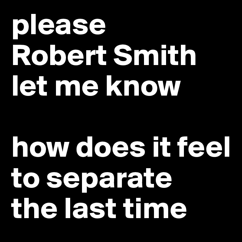please 
Robert Smith
let me know 

how does it feel 
to separate 
the last time