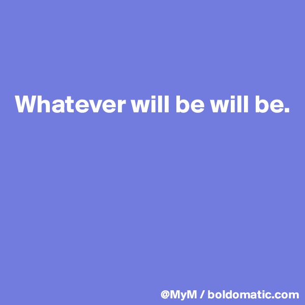 


Whatever will be will be.





