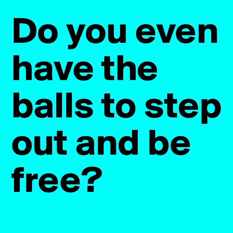 Do you even have the balls to step out and be free? 