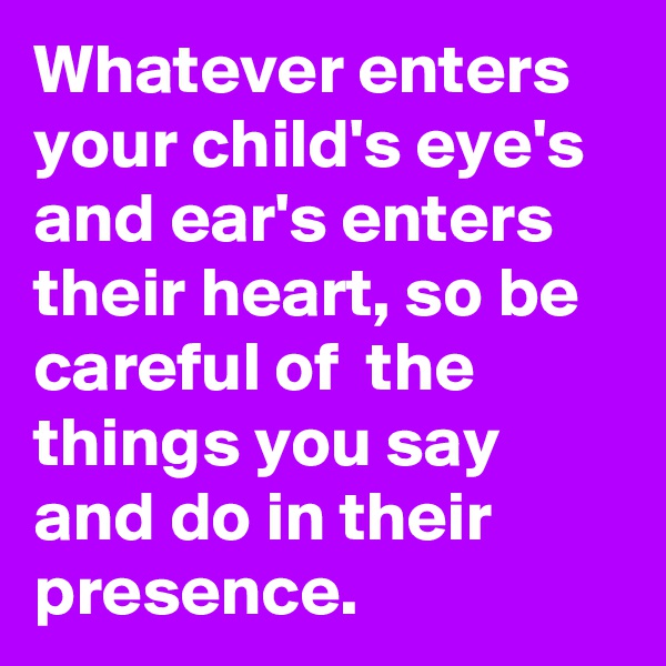 Whatever enters your child's eye's and ear's enters their heart, so be careful of  the things you say and do in their presence.