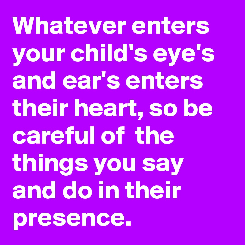 Whatever enters your child's eye's and ear's enters their heart, so be careful of  the things you say and do in their presence.