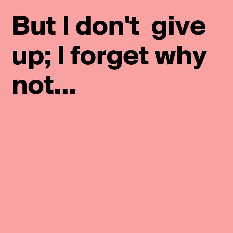 But I don't  give up; I forget why not...



