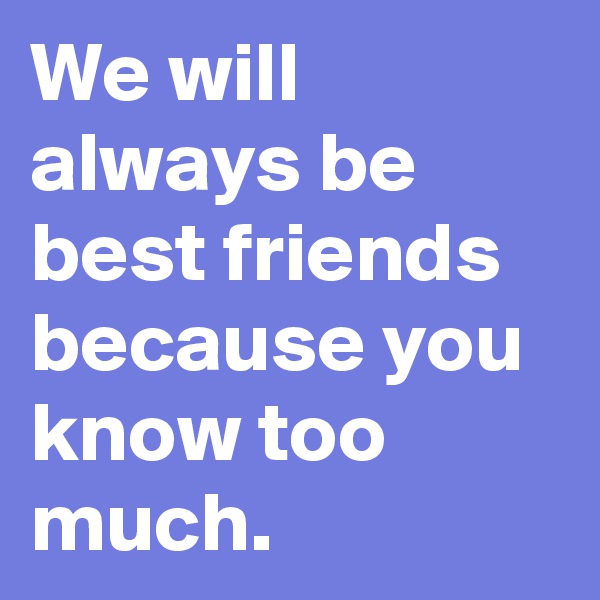 We will always be best friends because you know too much.