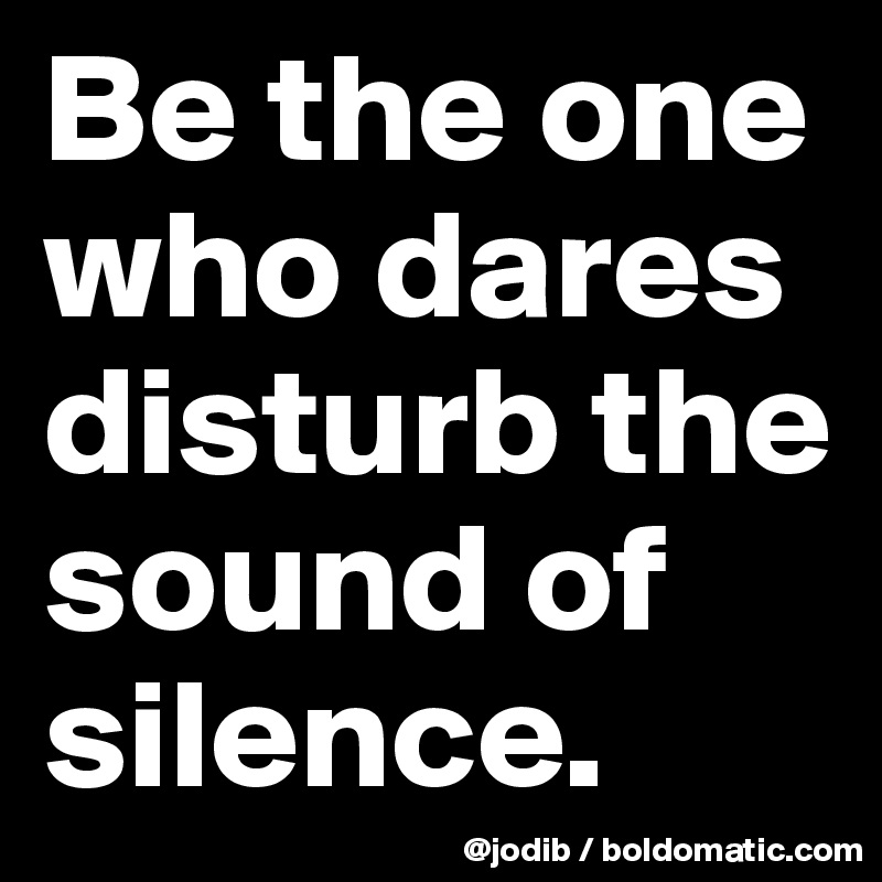 Be the one who dares disturb the sound of silence.