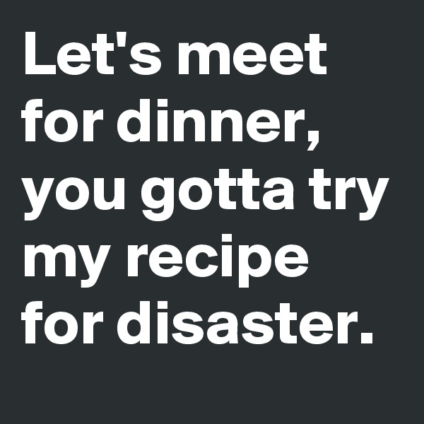 Let's meet for dinner, you gotta try my recipe for disaster.