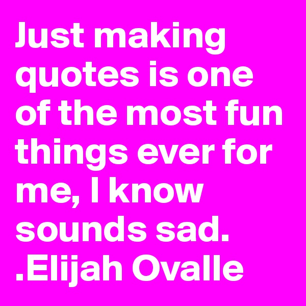 Just making quotes is one of the most fun things ever for me, I know sounds sad.
.Elijah Ovalle