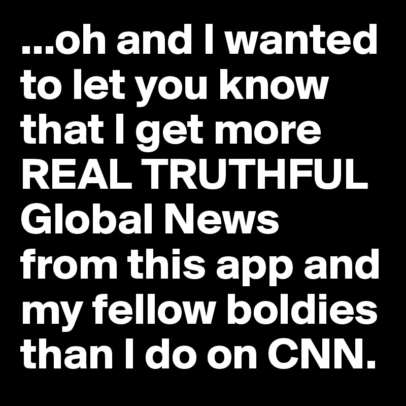 ...oh and I wanted to let you know that I get more REAL TRUTHFUL Global News from this app and my fellow boldies than I do on CNN. 