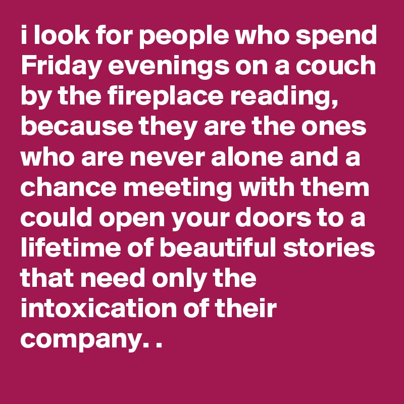 i look for people who spend Friday evenings on a couch by the fireplace reading, because they are the ones who are never alone and a chance meeting with them could open your doors to a lifetime of beautiful stories that need only the intoxication of their company. . 