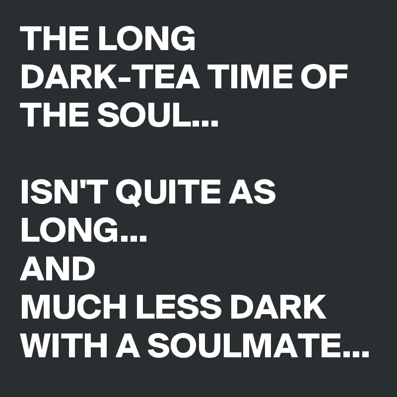 THE LONG DARK-TEA TIME OF THE SOUL...

ISN'T QUITE AS LONG...
AND 
MUCH LESS DARK WITH A SOULMATE...