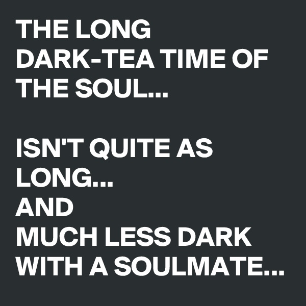 THE LONG DARK-TEA TIME OF THE SOUL...

ISN'T QUITE AS LONG...
AND 
MUCH LESS DARK WITH A SOULMATE...