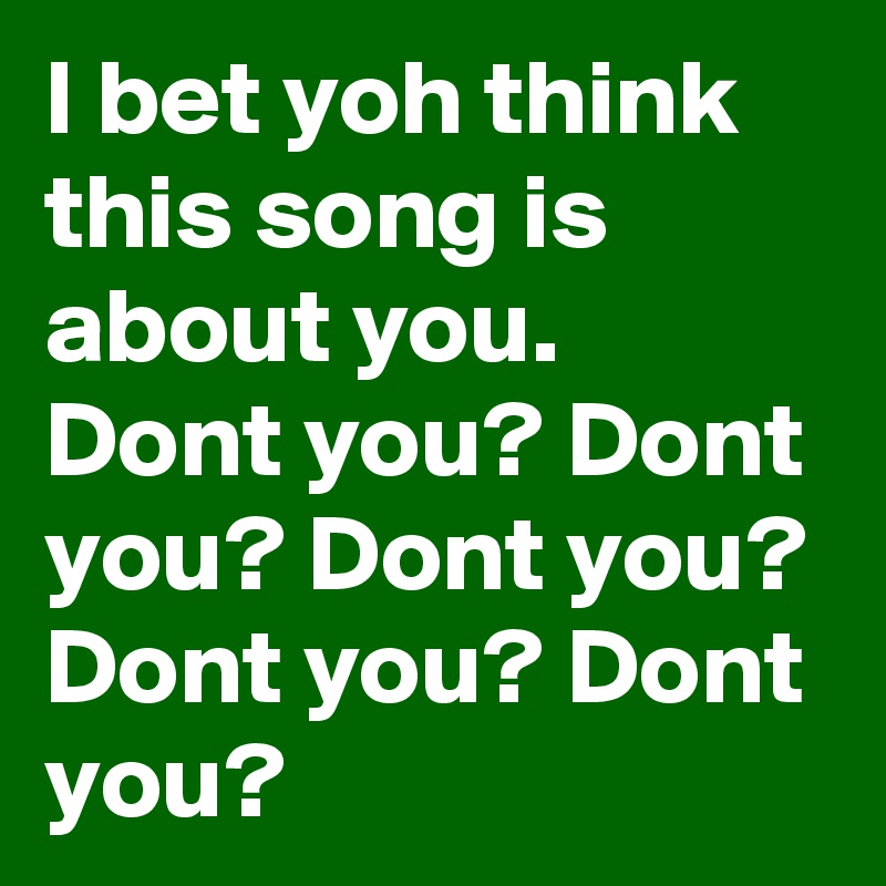 I bet yoh think this song is about you. Dont you? Dont you? Dont you? Dont you? Dont you?