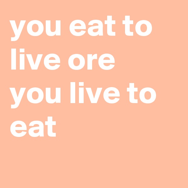 you eat to live ore you live to eat
