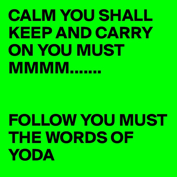 CALM YOU SHALL KEEP AND CARRY ON YOU MUST   
MMMM.......


FOLLOW YOU MUST THE WORDS OF YODA