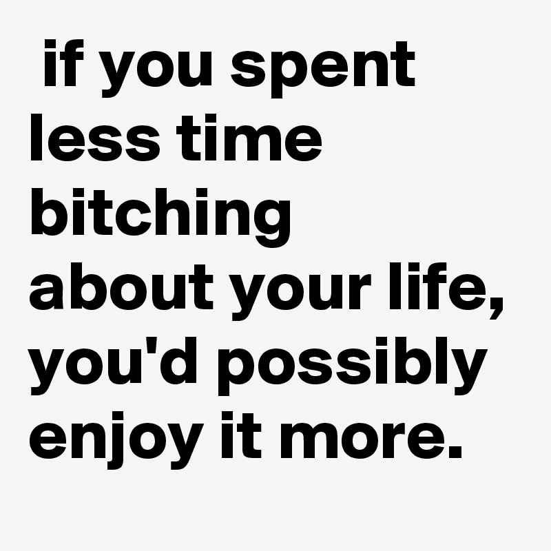  if you spent less time bitching
about your life,
you'd possibly enjoy it more.