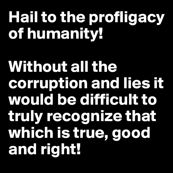 Hail to the profligacy of humanity! 

Without all the corruption and lies it would be difficult to truly recognize that which is true, good and right!