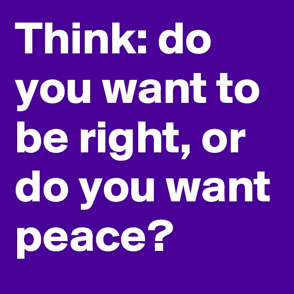 Think: do you want to be right, or do you want peace?