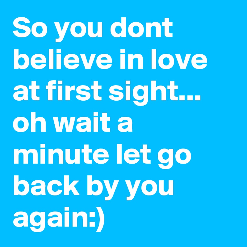 So you dont believe in love at first sight... oh wait a minute let go back by you again:)