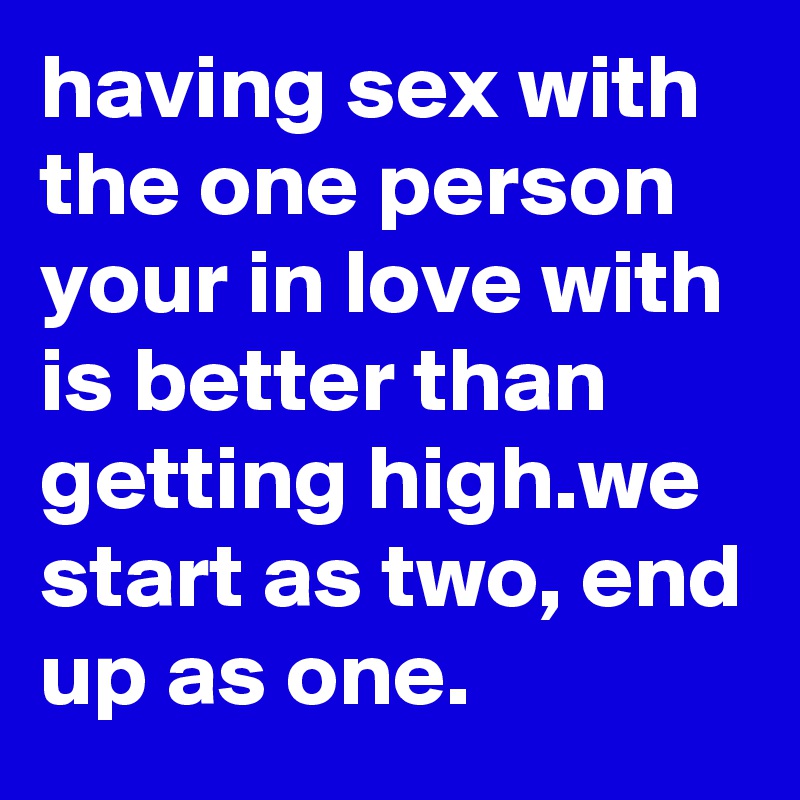having sex with the one person your in love with is better than getting high.we start as two, end up as one.