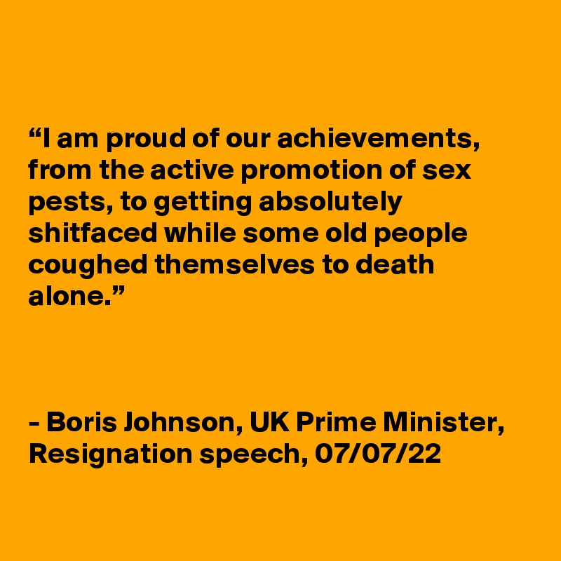 


“I am proud of our achievements, from the active promotion of sex pests, to getting absolutely shitfaced while some old people coughed themselves to death alone.”



- Boris Johnson, UK Prime Minister,
Resignation speech, 07/07/22

