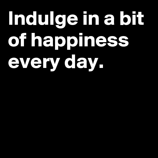 Indulge in a bit of happiness every day.


