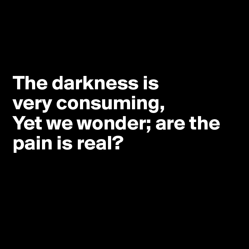 


The darkness is 
very consuming,
Yet we wonder; are the pain is real?



