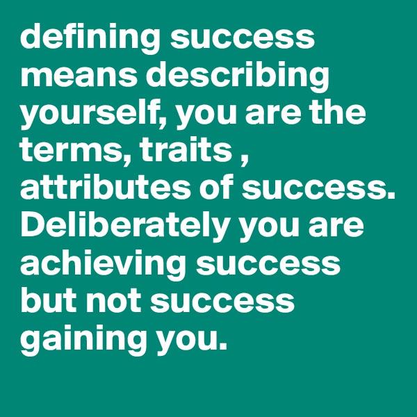 defining success means describing yourself, you are the terms, traits , attributes of success.  Deliberately you are achieving success but not success gaining you.