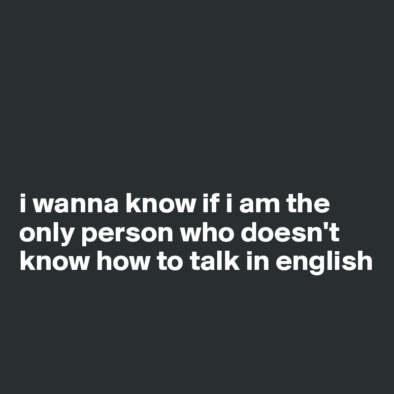 





i wanna know if i am the only person who doesn't know how to talk in english 


