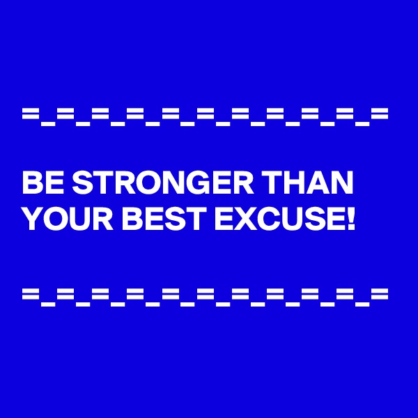

=_=_=_=_=_=_=_=_=_=_=

BE STRONGER THAN YOUR BEST EXCUSE! 

=_=_=_=_=_=_=_=_=_=_=
