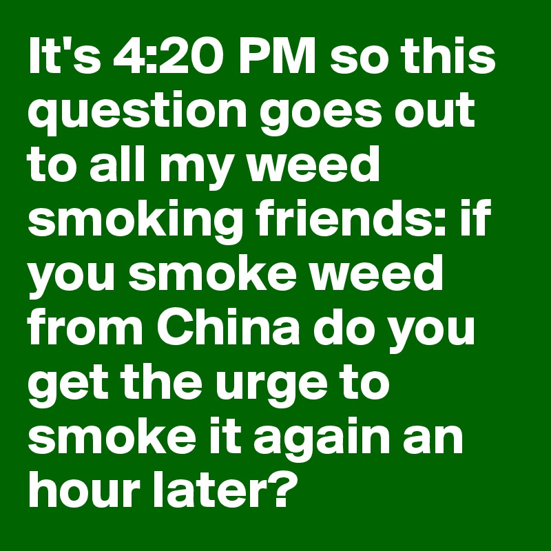 It's 4:20 PM so this question goes out to all my weed smoking friends: if you smoke weed from China do you get the urge to smoke it again an hour later?