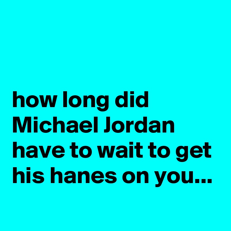 


how long did Michael Jordan have to wait to get his hanes on you...
